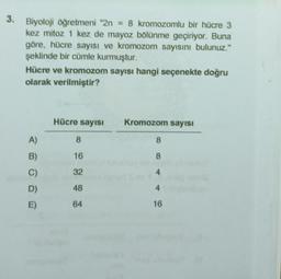 3.
Biyoloji öğretmeni "2n = 8 kromozomlu bir hücre 3
kez mitoz 1 kez de mayoz bölünme geçiriyor. Buna
göre, hücre sayısı ve kromozom sayısını bulunuz."
şeklinde bir cümle kurmuştur.
Hücre ve kromozom sayısı hangi seçenekte doğru
olarak verilmiştir?
A)
B)
C)
D)
E)
Hücre sayısı
8
16
32
48
64
Kromozom sayısı
8
8
4
4
16