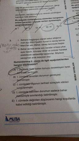 2.
yeteneği) yitirmeme kal!
Sevginin yalnızca (sadece) bir duygu olmadığını,
111
bilgi de gerektirdiğini kendimden biliyorum. Sevgi
savurganlığım (plansızlık) yüzünden ha bire
IV
V
(durmadan, ara vermeden) su vererek çürüttüğüm
kaktüsler hâlâ aklımda,
Bu parçada numaralanmış sözlerden hangisinin
anlamı parantez (içinde verilen açıklamayla
uyuşmamaktadır?
BY 11
A) I
Matu adu
aldis
yer
C) HI
D) IV
E)
I. Baharın başlangıcı olarak kabul ettiğimiz
mart ayı, adını Kadim Yunan'ın savaş tanrısı
Mars'tan alır. Bahar, savaş tanrısıyla başlar.
II. Bahar ayında karlar erir, karalar ortaya çıkar,
ayaz kesilir, fırtınalar diner ve ordular hareket
edebilecek serbestliği kazanırlar. Böylece
savaşmak artık mümkün olur.
Numaralanmış II. cümle ile ilgili aşağıdakilerden
hangisi söylenebilir?
MUBA YAYINL
A) I. Camlede ifade edilen konuyu destekleyen farklı
bir örnek verilmiştir.
B) I. cümlede anlatılan durumun gerekçesi
belirtilmiştir.
MUBA
YAYINLARI
C) I. cümledeki olgunun tarihsel süreçteki etkileri
vurgulanmıştır.
seyreuip
çalışmak
Bu parç
aşağıda
A) Yaşa
gid
ne
B) Ka
ve
V
MUBA YAYINLARI
D) I. cümlede belirtilen durumun sadece bahar
mevsimiyle sınırlandığı belirtilmiştir.
E) I. cümlede değinilen düşüncenin hangi koşullarda
kabul edildiği belirtilmiştir.
t
C) E
D)
E