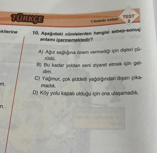 skilerine
m.
TÜRKÇE
n.
Cümlede Anlam
TEST
2
10. Aşağıdaki cümlelerden hangisi sebep-sonuç
anlamı içermemektedir?
A) Ağız sağlığına önem vermediği için dişleri çü-
rüdü.
B) Bu kadar yoldan seni ziyaret etmek için gel-
dim.
C) Yağmur, çok şiddetli yağdığında