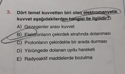 3.
Dört temel kuvvetten biri olan elektromanyetik
kuvvet aşağıdakilerden hangisi ile ilgilidir?
A) Gezegenler arası kuvvet
B) Elektronların çekirdek etrafında dolanması
C) Protonların çekirdekte bir arada durması
D) Yörüngede dolanan uydu hareketi
E) Radyoaktif maddelerde bozulma