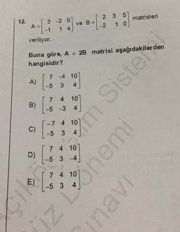 12.
A
A)
B)
C)
veriliyor.
Buna göre, A + 2B matrisi aşağıdakilerden
hangisidir?
D)
E)
3 -2 0
14
7
-5 3
[
4 10
-5 -3 4
[
7
ve B=
-4 10
4
115/
-5 3
-7 4 107
7 4 10
-5 3-4
2 3 5
-2 1 0
7 4 10
matrisleri
m Siste
iz Onemi
inavi