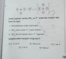 :F:
A) I, II ve III
Lewis yapıları verilen BF3 ve F arasında oluşan tep-
kime ile ilgili,
I. Koordinasyon bağı oluşmuştur.
O
II. BF3 Lewis asidi, F Lewis bazıdır.
III. BF3 teki B merkez atom, F liganddır.
yargılarından hangileri doğrudur?
D) II ve III
F:
B) Yalnız III
on
O
E) Yalnız I
C) I ve II
169