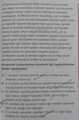 (1) Günümüzde endüstriyel atıklar, tarımsal amaçlı gübreler,
tarım ilaçları ve evsel atıkların etkisiyle toprakta, bazı elementler
ve bileşikler bitkisel üretimi olumsuz etkileyecek derecede
birikmektedir. (II) Bitkisel üretimin devamlılığı, ürün ve kaliteyi
arttırmak için yapılan tarımsal faaliyetlerle yakından ilgilidir ancak
bu faaliyetler kapsamında yapılan bazı uygulamalar, toprağın
fiziksel ve kimyasal özelliklerini etkilemektedir. (III) Toprağın
strüktürel yapısı, katyon değişim kapasitesi (KDK), pH ve
organik madde içeriği kirletici maddelerin toprakta tutulmasında
etkili rol oynar. (IV) Özellikle killi toprakların KDK'si yüksek
olduğundan ağır metalleri diğer topraklara oranla daha fazla
tutarlar; kil oranı ve OM kapsamı daha fazla olan topraklar ağır
metalleri tutarak zor çözünebilir bileşikler oluşturur.
(V) Metallerin toprak profilindeki dağılımı hava kirliliği, toprak
genesisi ve antropojenik kirliliğin bir göstergesidir.
Bu parçada numaralanmış cümlelerle ilgili aşağıdakilerden
hangisi söylenemez?
A) I. cümlede, bitkisel üretimde olumsuz etkilere yol açan
nedenler sıralanmıştır.
B) II. cümlede, iyi ürün almak için yapılan tarımsal faaliyetlerin
toprağı fiziksel ve kimyasal olarak değiştirdiği belirtilmiştir.
C) III. cümlede, toprakta görülen kirletici maddelerin strüktürel
yapı, katyon değişim kapasitesi (KDK), pH ve organik
madde içeriği olduğu açıklanmıştır.
DI
IV. cümlede, killi toprakların neden ağır metalleri yapısında
daha çok tuttuğu izah edilmiştir.
E) V. cümlede, topraktaki metallerin dağılımının diğer doğa
kirlilikleri ile ilişkisine değinilmiştir.