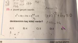 28
82
101
+35
+32 577
325
262
25.x pozitif gerçek sayıdır.
A) 5
1512645
x² + 4x + Inx + e In4
B) 4
= 0
4
denkleminin kaç kökü vardır? 2+x+
C) 3
D) 2
x² thx
4
(x + 2)² +hx=0
E) 1.
Diğer sayfaya geçiniz.
