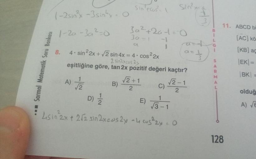 Sarmal Matematik Soru Bankası
(-2sin²x -3 sinhx-
1-2a-3a² = 0
Sin ecos²-
8. 4. sin²2x + √2 sin 4x = 4 cos²2x
2 sin2xcos 2x
Habbat B)
30=1
D) 1/1/12
3a²+2a-1=0
1
√√2+1
2
1
eşitliğine göre, tan 2x pozitif değeri kaçtır?
A) √/2
C)
E) √3-1
4sin 2x + 2√2 sin 2x