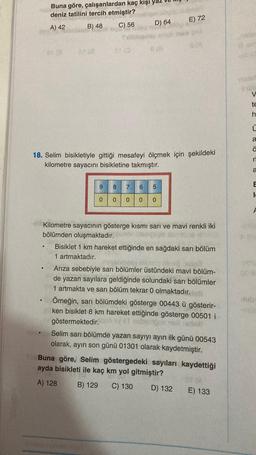 STAT
Buna göre, çalışanlardan kaç kişi yaz
deniz tatilini tercih etmiştir?
A) 42
B) 48
C) 56
9
SI (0
0
D) 64
18. Selim bisikletiyle gittiği mesafeyi ölçmek için şekildeki
kilometre sayacını bisikletine takmıştır.
E) 72
8 7 6 5
0 0 0 0
G(A)
Kilometre sayacının gösterge kısmı sarı ve mavi renkli iki
bölümden oluşmaktadır.
Bisiklet 1 km hareket ettiğinde en sağdaki sarı bölüm
1 artmaktadır.
Arıza sebebiyle sarı bölümler üstündeki mavi bölüm-
de yazan sayılara geldiğinde solundaki sarı bölümler
1 artmakta ve sarı bölüm tekrar 0 olmaktadır.
Örneğin, sar
sarı bölümdeki gösterge 00443 ü gösterir-
ken bisiklet 8 km hareket ettiğinde gösterge 00501 i
göstermektedir.
Selim sarı bölümde yazan sayıyı ayın ilk günü 00543
olarak, ayın son günü 01301 olarak kaydetmiştir.
Buna göre, Selim göstergedeki sayıları kaydettiği
ayda bisikleti ile kaç km yol gitmiştir?
A) 128
B) 129 C) 130 D) 132
E) 133
ab 0
V
te
h
C
a
ä
a
E
I
00 e