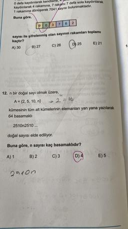 0 defa kaydırılarak kendisine, 4
kaydırılarak 4 rakamına, 7 rakamı 7 defa sola kaydırılarak
1 rakamına dönüşerek 7041 sayısı bulunmaktadır.
Buna göre,
9
B) 27
sayısı ile şifrelenmiş olan sayının rakamları toplamı
kaçtır?
A) 30
2510n2510...
7 6 2
3
0
25100
C) 26
C
D) 25
12. n bir doğal sayı olmak üzere,
A = {2, 5, 10, n}
->>>
U2
kümesinin tüm alt kümelerinin elemanları yan yana yazılarak
64 basamaklı
4
2=16
C) 3
MET
doğal sayısı elde ediliyor.
Buna göre, n sayısı kaç basamaklıdır?
A) 1
B) 2
D) 4
E) 21
A
al
E) 5
14