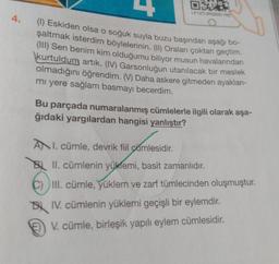 EDER
LP12TURSB20-163
O
4. (1) Eskiden olsa o soğuk suyla buzu başından aşağı bo-
şaltmak isterdim böylelerinin. (II) Oraları çoktan geçtim.
(III) Sen benim kim olduğumu biliyor musun havalarından
kurtuldum artık. (IV) Garsonluğun utanılacak bir meslek
olmadığını öğrendim. (V) Daha askere gitmeden ayakları-
mı yere sağlam basmayı becerdim.
Bu parçada numaralanmış cümlelerle ilgili olarak aşa-
ğıdaki yargılardan hangisi yanlıştır?
ANI. cümle, devrik fiil camlesidir.
BII. cümlenin yüklemi, basit zamanlıdır.
C) III. cümle, yüklem ve zarf tümlecinden oluşmuştur.
IV. cümlenin yüklemi geçişli bir eylemdir.
V. cümle, birleşik yapılı eylem cümlesidir.