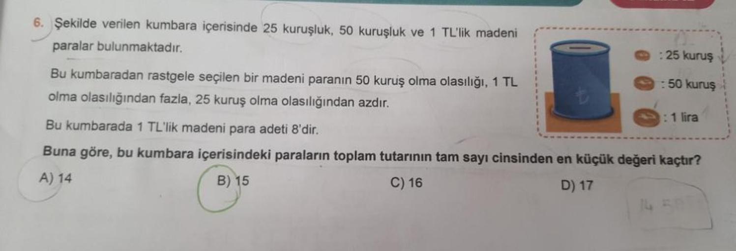 6. Şekilde verilen kumbara içerisinde 25 kuruşluk, 50 kuruşluk ve 1 TL'lik madeni
paralar bulunmaktadır.
Bu kumbaradan rastgele seçilen bir madeni paranın 50 kuruş olma olasılığı, 1 TL
olma olasılığından fazla, 25 kuruş olma olasılığından azdır.
25 kuruş
: