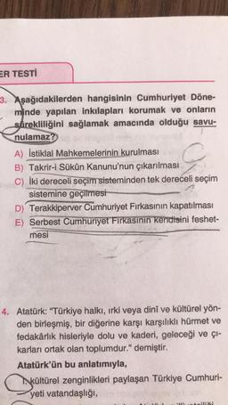 ER TESTİ
3. Aşağıdakilerden hangisinin Cumhuriyet Döne-
minde yapılan inkılapları korumak ve onların
surekliliğini sağlamak amacında olduğu savu-
nulamaz?
A) İstiklal Mahkemelerinin kurulması
B) Takrir-i Sükûn Kanunu'nun çıkarılması
C) İki dereceli seçim sisteminden tek dereceli seçim
sistemine geçilmesi
D) Terakkiperver Cumhuriyet Firkasının kapatılması
E) Serbest Cumhuriyet Firkasının kendisini feshet-
mesi
4. Atatürk: "Türkiye halkı, ırki veya dinî ve kültürel yön-
den birleşmiş, bir diğerine karşı karşılıklı hürmet ve
fedakârlık hisleriyle dolu ve kaderi, geleceği ve çı-
karları ortak olan toplumdur." demiştir.
Atatürk'ün bu anlatımıyla,
kültürel zenginlikleri paylaşan Türkiye Cumhuri-
yeti vatandaşlığı,
illiueteiliči