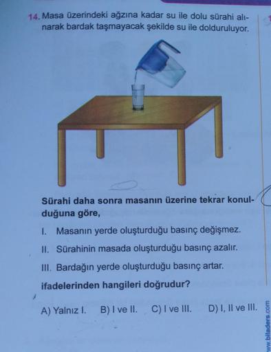 14. Masa üzerindeki ağzına kadar su ile dolu sürahi alı-
narak bardak taşmayacak şekilde su ile dolduruluyor.
Sürahi daha sonra masanın üzerine tekrar konul-
duğuna göre,
I. Masanın yerde oluşturduğu basınç değişmez.
II. Sürahinin masada oluşturduğu basınç