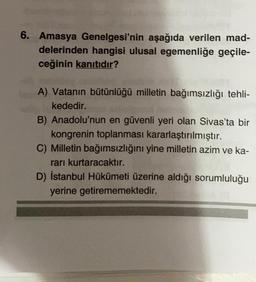6. Amasya Genelgesi'nin aşağıda verilen mad-
delerinden hangisi ulusal egemenliğe geçile-
ceğinin kanıtıdır?
A) Vatanın bütünlüğü milletin bağımsızlığı tehli-
kededir.
B) Anadolu'nun en güvenli yeri olan Sivas'ta bir
kongrenin toplanması kararlaştırılmıştır.
C) Milletin bağımsızlığını yine milletin azim ve ka-
rarı kurtaracaktır.
D) İstanbul Hükümeti üzerine aldığı sorumluluğu
yerine getirememektedir.