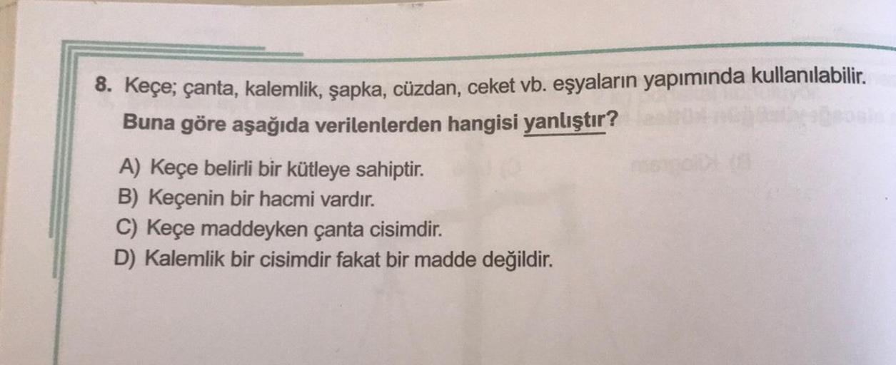 8. Keçe; çanta, kalemlik, şapka, cüzdan, ceket vb. eşyaların yapımında kullanılabilir.
Buna göre aşağıda verilenlerden hangisi yanlıştır?
A) Keçe belirli bir kütleye sahiptir.
B) Keçenin bir hacmi vardır.
C) Keçe maddeyken çanta cisimdir.
D) Kalemlik bir c