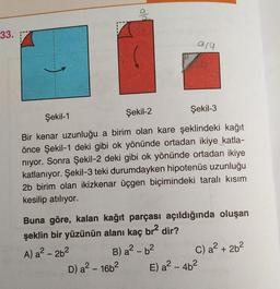 33.
ara
Şekil-1
Şekil-2
Şekil-3
Bir kenar uzunluğu a birim olan kare şeklindeki kağıt
önce Şekil-1 deki gibi ok yönünde ortadan ikiye katla-
niyor. Sonra Şekil-2 deki gibi ok yönünde ortadan ikiye
katlanıyor. Şekil-3 teki durumdayken hipotenüs uzunluğu
2b birim olan ikizkenar üçgen biçimindeki taralı kısım
kesilip atılıyor.
Buna göre, kalan kağıt parçası açıldığında oluşan
şeklin bir yüzünün alanı kaç br² dir?
A) a² - 26²
B) a²-b²
D) a² - 16b²
C) a² + 2b²
E) a² - 4b²