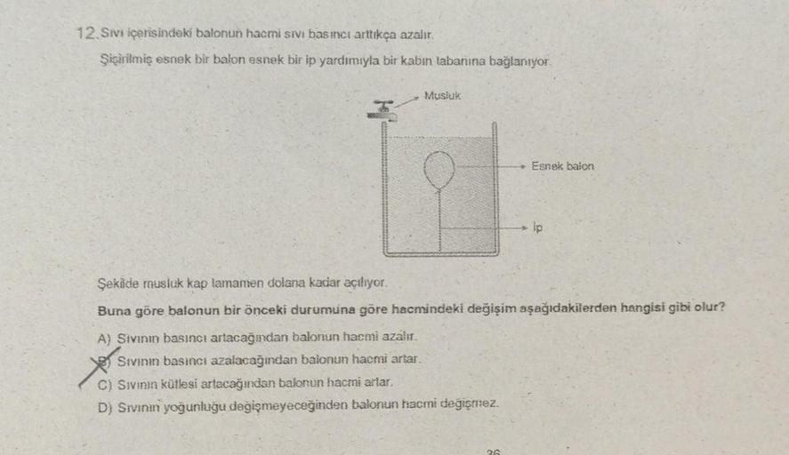 12.Sıvı içerisindeki balonun hacmi sivi basıncı arttıkça azalır.
Şişirilmiş esnek bir balon esnek bir ip yardımıyla bir kabin tabanına bağlanıyor.
Musluk
Esnek balon
Şekilde musluk kap tamamen dolana kadar açılıyor.
Buna göre balonun bir önceki durumuna gö