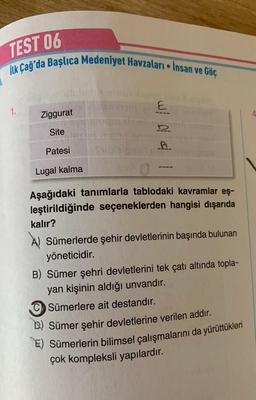 TEST 06
ilk Çağ'da Başlıca Medeniyet Havzaları - İnsan ve Göç
1.
Ziggurat
S
Site
Patesi
wd4
Lugal kalma
Aşağıdaki tanımlarla tablodaki kavramlar eş-
leştirildiğinde seçeneklerden hangisi dışarıda
kalır?
A) Sümerlerde şehir devletlerinin başında bulunan
yöneticidir.
B) Sümer şehri devletlerini tek çatı altında topla-
yan kişinin aldığı unvandır.
CSümerlere ait destandır.
B) Sümer şehir devletlerine verilen addır.
E) Sümerlerin bilimsel çalışmalarını da yürüttükleri
çok kompleksli yapılardır.
4