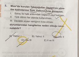 5.
Mısır'da kurulan Tolunoğulları Devleti'nin yöne-
tim kadrolarının Türk, halkının Arap olmasının,
1. Saray ile halk arasındaki bağların zayıf kalması,
II. Türk dilinin her alanda kullanılması,
III. Devletin siyasi varlığının kısa olması
durumlarından hangilerine neden olduğu savu-
nulabilir?
A) Yalnız I
UN BON CRDS 19
D) I ve III
B) Yalnız II
Cve II
E) II ve III