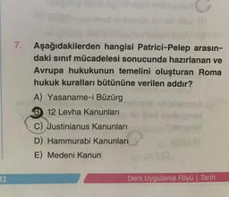13
mined nininesüb felv xis (0
7. Aşağıdakilerden hangisi Patrici-Pelep arasın-
daki sınıf mücadelesi sonucunda hazırlanan ve
Avrupa hukukunun temelini oluşturan Roma
hukuk kuralları bütününe verilen addır?
A) Yasaname-i Büzürg
luiobanA
B12 Levha Kanunları id illed ninieignarl
C) Justinianus Kanunları
comenal
D) Hammurabi Kanunları
E) Medeni Kanun
Ders Uygulama Föyü | Tarih