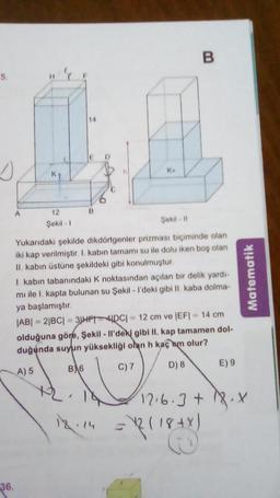 5.
36.
A
K
12
Şekil 1
14
B
K
Şekil-11
B
Yukarıdaki şekilde dikdörtgenler prizması biçiminde olan
iki kap verilmiştir. I. kabın tamamı su ile dolu iken boş olan
II. kabın üstüne şekildeki gibi konulmuştur.
I. kabın tabanındaki K noktasından açılan bir delik yardı-
mi ile I. kapta bulunan su Şekil - I'deki gibi II. kaba dolma-
ya başlamıştır.
|AB| = 2|BC| = 3|HP|4|DC|
= 12 cm ve |EF| = 14 cm
olduğuna göre, Şekil - Il'deki gibi II. kap tamamen dol-
duğunda suyun yüksekliği olan h kaçam olur?
A) 5
BA6
C) 7
D) 8
E) 9
Matematik
12.6.3 + 18.X
12.14 =12 (18+X)