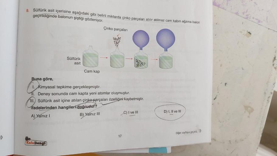 9. Sülfürik asit içerisine aşağıdaki gibi belirli miktarda çinko parçaları atılır atılmaz cam kabın ağzına balon
geçirildiğinde balonun şiştiği gözleniyor.
Sülfürik
asit
Kafa Dengi
Cam kap
Çinko parçaları
Buna göre,
1. Kimyasal tepkime gerçekleşmiştir.
11.