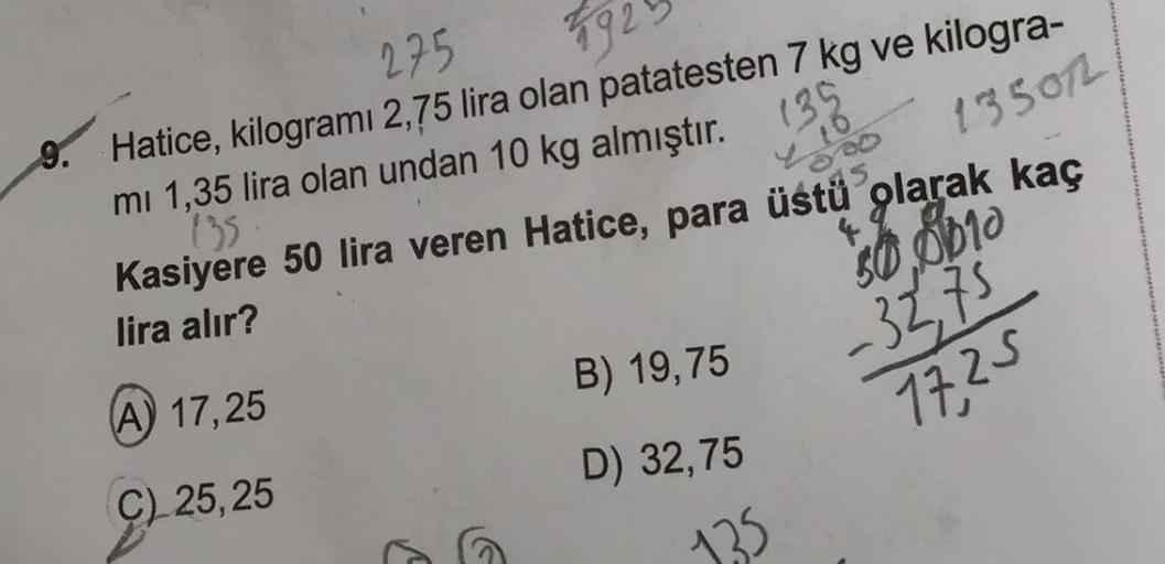 275
592
9. Hatice, kilogramı 2,75 lira olan patatesten 7 kg ve kilogra-
mi 1,35 lira olan undan 10 kg almıştır. (35
135
Kasiyere 50 lira veren Hatice, para üstü olarak kaç
135072
lira alır?
(A) 17,25
50 0010
-32,75
(C) 25,25
17,25
B) 19,75
D) 32,75
1,35
B