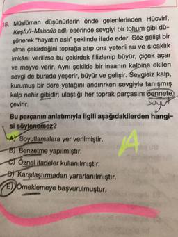 18. Müslüman düşünürlerin önde gelenlerinden Hücvirî,
Keşfu'l-Mahcúb adlı eserinde sevgiyi bir tohum gibi dü-
şünerek "hayatın aslı" şeklinde ifade eder. Söz gelişi bir
elma çekirdeğini toprağa atıp ona yeterli su ve sıcaklık
imkânı verilirse bu çekirdek filizlenip büyür, çiçek açar
ve meyve verir. Aynı şekilde bir insanın kalbine ekilen
sevgi de burada yeşerir, büyür ve gelişir. Sevgisiz kalp,
kurumuş bir dere yatağını andırırken sevgiyle tanışmış
kalp nehir gibidir; ulaştığı her toprak parçasını cennete
çevirir.
Soyut
Bu parçanın anlatımıyla ilgili aşağıdakilerden hangi-
si söylenemez?
A) Soyutlamalara yer verilmiştir.
B) Benzetme yapılmıştır.
C) Öznel ifadeler kullanılmıştır.
D) Karşılaştırmadan yararlanılmıştır.
EÖrneklemeye başvurulmuştur.