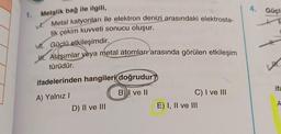 1. Metalik bağ ile ilgili,
Metal katyonları ile elektron denizi arasındaki elektrosta-
tik çekim kuvveti sonucu oluşur.
M. Güçlü etkileşimdir.
J. Alaşımlar veya metal atomları arasında görülen etkileşim
türüdür.
ifadelerinden hangileri doğrudur
A) Yalnız I
B) I ve II
D) II ve III
C) I ve III
E) I, II ve III
4. Güçl
ifa
A