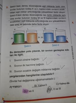 verle
2. Şekil-l'deki deney düzeneğinde eşit miktarda farklı cins
sıvılar bulunan özdeş K ve L kaplarındaki sıvıların sıcak-
lıkları eşit miktar arttırıldığında yükseklikleri farklı oluyor.
Şekil-ll'deki deney düzeneğinde ise, farklı miktarda aynı
cins sıvılar bulunan özdeş M ve N kaplarındaki sıvıların
sıcaklıkları eşit miktarda arttırıldığında sıvı yüksekliklerin-
deki artış M kabında daha fazla oluyor.
2h
>
K
L
to
D) I ve II
2h 3h
M
Şekil-I
Şekil-II
Bu deneyden yola çıkarak, bir sıvının genleşme mik-
tarı ile ilgili;
1. Sıvının cinsine bağlıdır.
II. Sıvının ilk hacmine bağlıdır.
V
III. Sıvının sıcaklık değişim miktarına bağlıdır.
yargılarından hangilerine ulaşılabilir?
(Sıvılar hal değişimine uğramamaktadır.)
A) Yalnız t
B) Yalnız II
N
C) Yalnız III-
I, II ve III
4.
HIZ VE RENK YAYINLARI