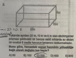 2.
N
8mi
10m
m=20.10.8
20m
3
1600MYukarida aynıtları 20 m, 10 m ve 8 m olan dikdörtgenler
prizması şeklindeki bir havuza sabit miktarda su akıtan
bir musluk 8 saatte havuzun tamamını doldurmaktadır.
Buna göre, havuzdaki suyun hacminin yüksekliğe
bağlı olarak değişim hızı kaçtır?
A) 80
B) 160
C) 200
D) 400
E) 800