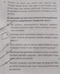 2. "Paranın ne önemi var, mühim olan insanlık!" gibi,
“Parayla saadet olmaz!" gibi klişe ve samimiyetten uzak
sözler insanı ister istemez gülümsetir. Kimsenin bu söz-
leri gerçekten inanarak, benimseyerek söylediğine ihtimal
verilmez.
Bu parçadaki altı çizili sözü anlamca karşılayabilecek
bir kullanım aşağıdakilerin hangisinde vardır?
A Bir romancı, kahramanlarının bakışıyla hadiseleri
süzerken kendisinin değil, onların kelimelerini kullan-
mak zorundadır.
B) Söylediği sözün basmakalıp olduğunu, bir yazarın bu
türden sözlerle yazmamak zorunda olduğunu kabul
etmez o.
Ebru sanatını usta bir ebrucu kadar bildiği için siyah
ve beyazın tonlarını son derece hünerle kaynaştırır.
D) Romanlarında genellikle Anadolu'nun köy ve kasaba-
larındaki dramatik yaşamları, yerel söyleyişleri kulla-
narak kaleme almaktadır.
Müellifin romanları üzerinde epey dil çalışması oldu-
ğu hâlde eserlerine dair hiçbir üslup çalışmasına rast-
lanmamıştır.