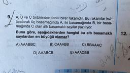 2.0
9. A, B ve C birbirinden farklı birer rakamdır. Bu rakamlar kul-
lanılarak üç basamağında A, iki basamağında B, bir basa-
mağında C olan altı basamaklı sayılar yazılıyor.
Buna göre, aşağıdakilerden hangisi bu altı basamaklı
sayılardan en büyüğü olamaz?
A) AAABBC
B) CAAABB
D) AAABCB
C) BBAAAC
E) AAACBB
2 3 4
5
2,4.
B
12.
A