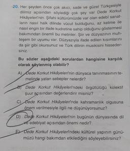 20. Her şeyden önce çok akıcı, sade ve güzel Türkçesiyle
dilimiz açısından söylediği çok şey var Dede Korkut
Hikâyeleri'nin. Şifahi kültürümüzde var olan edebî sanat-
ların nasıl halk dilinde vücut bulduğunu, az kelime ile
nasıl engin bir ifade kudretine sahip olduğunu göstermesi
bakımından önemli bu metinler. Şiir ve düzyazının muh-
teşem bir uyumu var. Düzyazıyla ifade edilen kısımlarını
da şiir gibi okursunuz ve Türk dilinin musikisini hisseder-
siniz.
Bu sözler aşağıdaki sorulardan hangisine karşılık
olarak söylenmiş olabilir?
A) Dede Korkut Hikâyelerinin dünyaca tanınmasının te-
melinde yatan sebepler nelerdir?
Dede Korkut Hikâyelerindeki örgütlülüğü kolektif
şuur açısından değerlendirir misiniz?
C) Dede Korkut Hikâyelerinde kahramanlık olgusuna
önem verilmesiyle ilgili ne düşünüyorsunuz?
D) Dede Korkut Hikâyelerinin bugünün dünyasında dil
ve edebiyat açısından önemi nedir?
E Dede Korkut Hikâyelerindeki kültürel yapının günü-
müzü hangi bakımdan etkilediğini söyleyebilirsiniz?