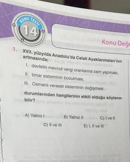 TEST/
KONU
(14)
1. XVII. yüzyılda Anadolu'da Celali Ayaklanmaları'nın
artmasında;
1. devletin mevcut vergi oranlarına zam yapması,
II. timar sisteminin bozulması,
III. Osmanlı veraset sisteminin değişmesi
durumlarından hangilerinin etkili olduğu söylene-
bilir?
A) Yalnız I
D) II ve III
Konu Değe
B) Yalnız II
C) I ve II
E) I, II ve III