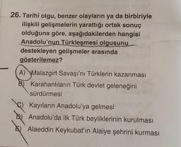 26. Tarihî olgu, benzer olayların ya da birbiriyle
ilişkili gelişmelerin yarattığı ortak sonuç
olduğuna göre, aşağıdakilerden hangisi
Anadolu'nun Türkleşmesi olgusunu
destekleyen gelişmeler arasında
gösterilemez?
A) Malazgirt Savaşı'nı Türklerin kazanması
B) Karahanlıların Türk devlet geleneğini
sürdürmesi
Kayıların Anadolu'ya gelmesi
Anadolu'da ilk Türk beyliklerinin kurulması
Alaeddin Keykubat'ın Alaiye şehrini kurması