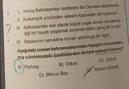 1. Yanlış Batılılaşmayı reddeden bir Osmanlı efendisidir.
II. Kıskançlık yüzünden ailesini kaybeden bir kadındır.
2
III. Kafkaslardan esir olarak küçük yaşta alınan ve isteme-
diği bir hayatı yaşamak zorunda kalan genç bir kızdır.
IV. Babasının servetine konan alafranga bir tiptir.
Aşağıdaki roman kahramanlarından hangisi numaralan-
mış cümlelerdeki özelliklerden biriyle eşleştirilemez?
A) Periveş
C) Zehra
Rakım Efendi
3.
B) Dilber
D) Bihruz Bey