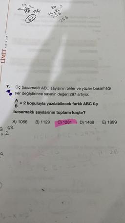 YAYINLARI
LIWIT
9
2 58
32
A) 1066
84
7. Üç basamaklı ABC sayısının birler ve yüzler basamağı
yer değiştirince sayının değeri 297 artıyor.
67
-X=
89
243
356
3SS
A
= 2 koşuluyla yazılabilecek farklı ABC üç
B
basamaklı sayılarının toplamı kaçtır?
B) 1129
BC-91
C) 1281 D) 1469
E) 1899
A
26