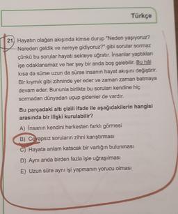 Türkçe
21, Hayatın olağan akışında kimse durup "Neden yaşıyoruz?
Nereden geldik ve nereye gidiyoruz?" gibi sorular sormaz
çünkü bu sorular hayatı sekteye uğratır. İnsanlar yaptıkları
işe odaklanamaz ve her şey bir anda boş gelebilir. Bu hål
kısa da sürse uzun da sürse insanın hayat akışını değiştirir.
Bir kıymık gibi zihninde yer eder ve zaman zaman batmaya
devam eder. Bununla birlikte bu soruları kendine hiç
sormadan dünyadan uçup gidenler de vardır.
Bu parçadaki altı çizili ifade ile aşağıdakilerin hangisi
arasında bir ilişki kurulabilir?
A) Insanın kendini herkesten farklı görmesi
B) Cevapsız soruların zihni karıştırması
C) Hayata anlam katacak bir varlığın bulunması
D) Aynı anda birden fazla işle uğraşılması
E) Uzun süre aynı işi yapmanın yorucu olması