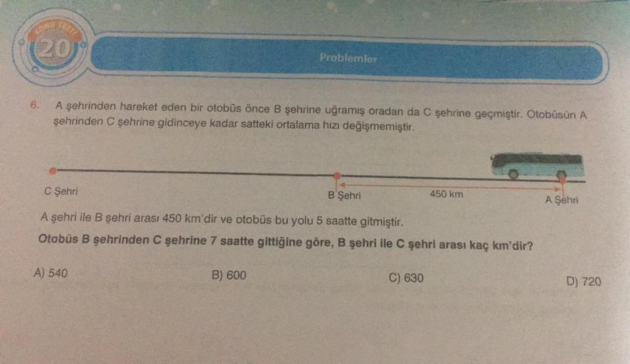 18577
(20
6.
A şehrinden hareket eden bir otobüs önce B şehrine uğramış oradan da C şehrine geçmiştir. Otobüsün A
şehrinden C şehrine gidinceye kadar satteki ortalama hızı değişmemiştir.
C Şehri
B Şehri
A şehri ile B şehri arası 450 km'dir ve otobüs bu yol