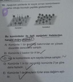 10. Aşağıdaki şekillerde iki küçük orman komünitesinin
sahip olduğu biyolojik çeşitlilik gösterilmiştir.
Komünite 1
Komünite 2
Bu komüniteler ile ilgili aşağıdaki ifadelerden
hangisi doğru değildir?
A) Komünite 1 tür çeşitliliği bakımından en yüksek
düzenlilik derecesine sahiptir.
B) Komünite 2 baskın tür A'dır
C) Her iki komünitede aynı sayıda bireye sahiptir.
D) Komünite 1 in tür zenginliği komünite 2'ye göre
daha fazladır.
E) Komünite 1 de bireylerin türler arası dağılımı eşit-
tir.