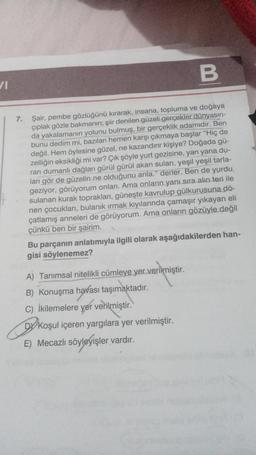 V1
B
7. Şair, pembe gözlüğünü kırarak, insana, topluma ve doğaya
çıplak gözle bakmanın; şiir denilen güzeli gerçekler dünyasın-
da yakalamanın yolunu bulmuş, bir gerçeklik adamıdır. Ben
bunu dedim mi, bazıları hemen karşı çıkmaya başlar "Hiç de
değil. Hem öylesine güzel, ne kazandırır kişiye? Doğada gü-
zelliğin eksikliği mi var? Çık şöyle yurt gezisine, yan yana du-
ran dumanlı dağları gürül gürül akan suları, yeşil yeşil tarla-
ları gör de güzelin ne olduğunu anla." derler. Ben de yurdu
geziyor, görüyorum onları. Ama onların yanı sıra alın teri ile
sulanan kurak toprakları, güneşte kavrulup gülkurusuna dö-
nen çocukları, bulanık ırmak kıyılarında çamaşır yıkayan eli
çatlamış anneleri de görüyorum. Ama onların gözüyle değil
çünkü ben bir şairim.
Bu parçanın anlatımıyla ilgili olarak aşağıdakilerden han-
gisi söylenemez?
A) Tanımsal nitelikli cümleye yer verilmiştir.
B) Konuşma havası taşımaktadır.
C) İkilemelere yer verilmiştir.
DY Koşul içeren yargılara yer verilmiştir.
E) Mecazlı söyleyişler vardır.