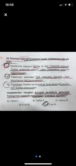 6.
18:08
X
24 Temmuz 1923'te imzalanan Lozan Antlaşması'nda yer
alan;
İstanbul'da yaşayan Rumlar ile Batı Trakya'da yaşayan
Türkler yerlerinde kalacak, diğer yerlerdekiler karsılıklı
değiştirilecektir.
II. Yabancılar arasından Türk vatandaşı olacaklar, Türk
kanunlarına tabi tutulacaklardır.
III Patrikhane İstanbul'da bulunacak fakat ekümenik (evren-
sel) özelliği olmayacaktır.
maddelerden hangileri Avrupalı devletlerin gelecekte
Türkiye'nin içişlerine karışmasını önlemeye yöneliktir?
A) Yalnız I
B) Yalnız II
D) II ve III
C) Yalnız III
E) Il ve III