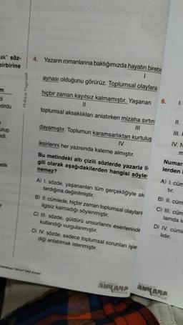 ak" söz-
birbirine
m
di
yordu
urup
edi.
elik
Ankara Yayıncılık
4. Yazarın romanlarına baktığımızda hayatın birebir
1
aynası olduğunu görürüz. Toplumsal olaylara
hiçbir zaman kayıtsız kalmamıştır. Yaşanan
||
toplumsal aksaklıkları anlatırken mizaha sırtını
dayamıştır. Toplumun karamsarlıktan kurtuluş
IV
iksirlerini her yazısında kaleme almıştır.
Bu metindeki altı çizili sözlerde yazarla il-
gili olarak aşağıdakilerden hangisi söyle-
nemez?
A) I. sözde, yaşananları tüm gerçekliğiyle ak
tardığına değinilmiştir.
B) II. cümlede, hiçbir zaman toplumsal olaylara
ilgisiz kalmadığı söylenmiştir.
C) III. sözde, güldürü unsurlarını eserlerinde
kullandığı vurgulanmıştır.
D) IV. sözde, sadece toplumsal sorunları işle
diği anlatılmak istenmiştir.
Vanyl Tatil Kitabi
ANKARA
6.
1.
II.
IV. N
m
Numar
lerden
A) I. cüm
ANKARA
B) II. cüm
C) III. cüm
lamda k
D) IV. cümle
lıdır.