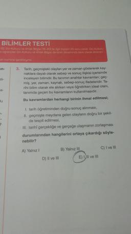 BİLİMLER TESTİ
15), Din Kültürü ve Ahlak Bilgisi (16-20) ile ilgili toplam 20 soru vardır. Din Kültürü
n öğrenciler Din Kültürü ve Ahlak Bilgisi dersinin devamında ilave olarak eklenen
an kısmına işaretleyiniz.
Ein-
zlı-
a-
lu
I
3. Tarih, geçmişteki olayları yer ve zaman göstererek kay-
naklara dayalı olarak sebep ve sonuç ilişkisi içerisinde
inceleyen bilimdir. Bu tanımın anahtar kavramları; geç-
miş, yer, zaman, kaynak, sebep-sonuç ifadeleridir. Ta-
rihi bilim olarak ele alırken veya öğretirken ideal olanı,
tanımda geçen bu kavramların kullanılmasıdır.
Bu kavramlardan herhangi birinin ihmal edilmesi;
1. tarih öğretiminden doğru sonuç alınması,
II. geçmişte meydana gelen olayların doğru bir şekil-
de tespit edilmesi,
III. tarihî gerçekliğe ve gerçeğe ulaşmanın zorlaşması
durumlarından hangilerini ortaya çıkardığı söyle-
nebilir?
A) Yalnız I
D) II ve III
B) Yalnız III
E) III ve III
C) I ve III