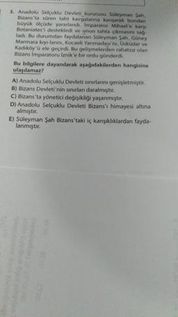 3. Anadolu Selçuklu Devleti kurucusu Süleyman Şah,
Bizans'ta süren taht kavgalarına karışarak bundan
büyük ölçüde yararlandı. Imparator Mihael'e karşı
Botaniates'i destekledi ve onun tahta çıkmasını sağ-
ladı. Bu durumdan faydalanan Süleyman Şah, Güney
Marmara kıyı-larını, Kocaeli Yarımadası'nı, Üsküdar ve
Kadıköy'ü ele geçirdi. Bu gelişmelerden rahatsız olan
Bizans İmparatoru İznik'e bir ordu gönderdi.
Bu bilgilere dayanılarak aşağıdakilerden hangisine
ulaşılamaz?
A) Anadolu Selçuklu Devleti sınırlarını genişletmiştir.
B) Bizans Devleti'nin sınırları daralmıştır.
C) Bizans'ta yönetici değişikliği yaşanmıştır.
D) Anadolu Selçuklu Devleti Bizans'ı himayesi altına
almıştır.
E) Süleyman Şah Bizans'taki iç karışıklıklardan fayda-
lanmıştır.