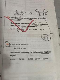 na
Len
0
8
3032
38
2
7
28
14. Ardışık iki çift sayıdan biri 4 ve diğeri de 5 ile bölü-
nebilmektedir.
Elde edilen bölümlerin toplamı 13 olduğuna
göre, bu iki sayının toplamı kaçtır?
A) 54 B) 58
C) 62 D) 66
15. a ve b doğal sayılardır.
4a + 3b = 100
E) 70
58
denklemini sağlayan b değerlerinin toplamı
kaçtır?
A) 120 B) 128 C) 130 D) 136 E) 144