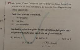 ya
sa-
MOYA
27. Abbasiler, Emevi Devleti'ne son verdiklerinde İslam Devleti'nin
sınırlarının bir ucu Kafkaslar'a bir ucu da Atlas Okyanusu'na
kadar uzanmıştır.
Belirtilen sınırlar içerisinde,
1. medreseler,
II. paralar,
III. rasathaneler
faaliyetlerinden hangileri İslam Devleti'nin bölgede haki-
miyeti kurduğuna dair kanıt olarak gösterilebilir?
A) Yalnız II
B) Yalnız III
D) II ve III
E) I, II ve III
C) I ve II