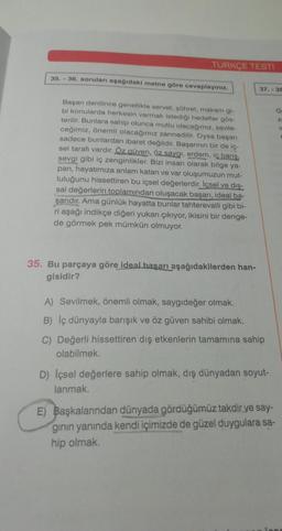 TÜRKÇE TESTI
35.-36. soruları aşağıdaki metne göre cevaplayınız.
Başarı denilince genellikle servet, şöhret, makam gi-
bi konularda herkesin varmak istediği hedefler gös-
terilir. Bunlara sahip olunca mutlu olacağımız, sevile-
ceğimiz, önemli olacağımız zannedilir. Oysa başarı
sadece bunlardan ibaret değildir. Başarının bir de iç-
sel tarafı vardır. Öz güven, öz saygı, erdem, iç barış,
sevgi gibi iç zenginlikler. Bizi insan olarak bilge ya-
pan, hayatımıza anlam katan ve var oluşumuzun mut-
luluğunu hissettiren bu içsel değerlerdir. İçsel ve diş-
sal değerlerin toplamından oluşacak başarı, ideal ba-
şarıdır. Ama günlük hayatta bunlar tahterevalli gibi bi-
ri aşağı indikçe diğeri yukarı çıkıyor, ikisini bir denge-
de görmek pek mümkün olmuyor.
35. Bu parçaya göre ideal başarı aşağıdakilerden han-
gisidir?
37.-38
A) Sevilmek, önemli olmak, saygıdeğer olmak.
B) Iç dünyayla barışık ve öz güven sahibi olmak.
C) Değerli hissettiren dış etkenlerin tamamına sahip
olabilmek.
D) Içsel değerlere sahip olmak, dış dünyadan soyut-.
lanmak.
E) Başkalarından dünyada gördüğümüz takdir ye say-
ginin yanında kendi içimizde de güzel duygulara sa-
hip olmak.
G
Z