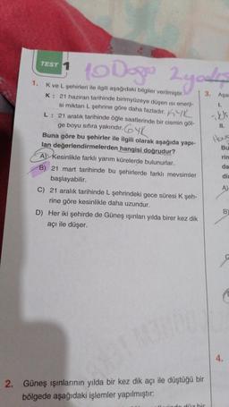 1.
TEST 1
10 Dogo 2 yos
gode
3. Aşa
K ve L şehirleri ile ilgili aşağıdaki bilgiler verilmiştir.
K: 21 haziran tarihinde birimyüzeye düşen ısı enerji-
si miktarı L şehrine göre daha fazladır. K
L: 21 aralık tarihinde öğle saatlerinde bir cismin göl-
ge boyu sıfıra yakındır.YK
Buna göre bu şehirler ile ilgili olarak aşağıda yapı-
lan değerlendirmelerden hangisi doğrudur?
A Kesinlikle farklı yarım kürelerde bulunurlar.
B) 21 mart tarihinde bu şehirlerde farklı mevsimler
başlayabilir.
C) 21 aralık tarihinde L şehrindeki gece süresi K şeh-
rine göre kesinlikle daha uzundur.
D) Her iki şehirde de Güneş ışınları yılda birer kez dik
açı ile düşer.
2. Güneş ışınlarının yılda bir kez dik açı ile düştüğü bir
bölgede aşağıdaki işlemler yapılmıştır:
düz bir
1.
ikki
11.
Hous
Bu
rin
da
di
A)
B
4.