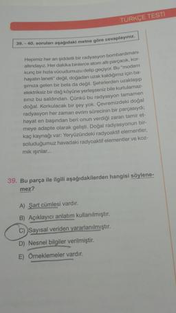 TÜRKÇE TESTİ
39.-40. soruları aşağıdaki metne göre cevaplayınız.
Hepimiz her an şiddetli bir radyasyon bombardımanı
altındayız. Her dakika binlerce atom altı parçacık, kor-
kunç bir hızla vücudumuzu delip geçiyor. Bu "modern
hayatın laneti" değil, doğadan uzak kaldığımız için ba-
şımıza gelen bir bela da değil. Şehirlerden uzaklaşıp
elektriksiz bir dağ köyüne yerleşseniz bile kurtulamaz-
sınız bu saldırıdan. Çünkü bu radyasyon tamamen
doğal. Korkulacak bir şey yok. Çevremizdeki doğal
radyasyon her zaman evrim sürecinin bir parçasıydı;
hayat en başından beri onun verdiği zararı tamir et-
meye adapte olarak gelişti. Doğal radyasyonun bir-
kaç kaynağı var: Yeryüzündeki radyoaktif elementler,
soluduğumuz havadaki radyoaktif elementler ve koz-
mik ışınlar...
39. Bu parça ile ilgili aşağıdakilerden hangisi söylene-
mez?
A) Şart cümlesi vardır.
B) Açıklayıcı anlatım kullanılmıştır.
C) Sayısal veriden yararlanılmıştır.
D) Nesnel bilgiler verilmiştir.
E) Örneklemeler vardır.