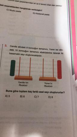 asal çarpanlarından en az 2 tanesi ortak olan pastayı
daki seçeneklerden hangisinde verilmiştir?
C) Muzlu pasta
3. Cemile elindeki 8 boncuğun tamamını, Yaren ise elin-
deki 10 boncuğun tamamını abaküslerine takarak iki
basamaklı sayı oluşturacaklardır.
brug
D) Kestaneli pasta
Cemile'nin
Abaküsü
Yaren'in
Abaküsü
Buna göre toplam kaç farklı asal sayı oluştururlar?
A) 5
B) 6
C) 7
D) 8